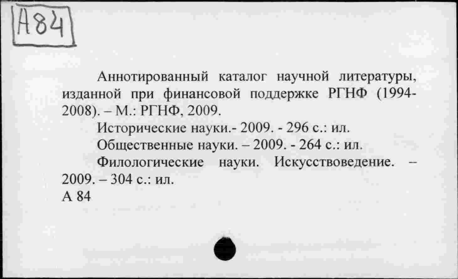 ﻿Аннотированный каталог научной литературы, изданной при финансовой поддержке РГНФ (1994-2008).-М.: РГНФ, 2009.
Исторические науки.- 2009. - 296 с.: ил.
Общественные науки. - 2009. - 264 с.: ил.
Филологические науки. Искусствоведение. -2009. - 304 с.: ил.
А 84